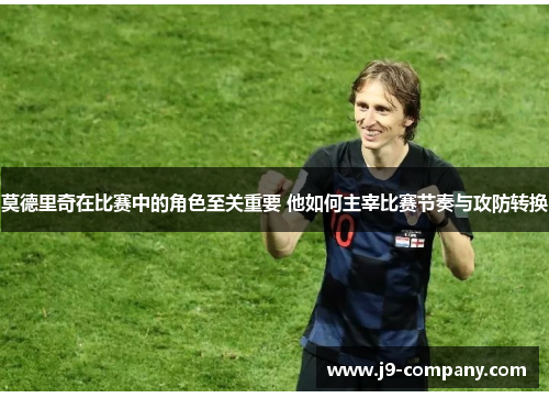 莫德里奇在比赛中的角色至关重要 他如何主宰比赛节奏与攻防转换