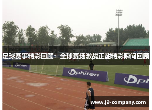 足球赛事精彩回顾：全球赛场激战正酣精彩瞬间回顾