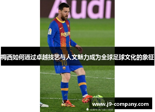 梅西如何通过卓越技艺与人文魅力成为全球足球文化的象征