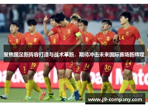 聚焦国足新阵容打造与战术革新,期待冲击未来国际赛场新辉煌 聚焦国足新阵容打造与战术革新,期待冲击未来国际赛场新辉煌