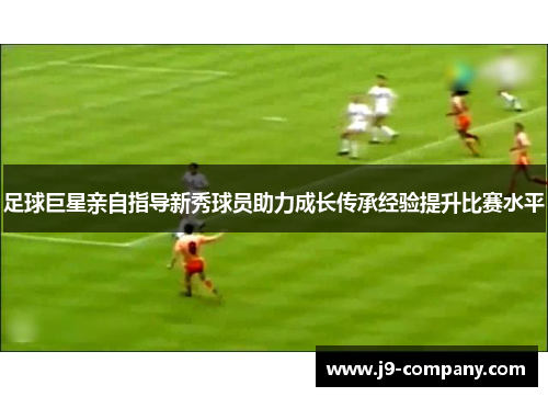 足球巨星亲自指导新秀球员助力成长传承经验提升比赛水平 足球巨星亲自指导新秀球员助力成长传承经验提升比赛水平