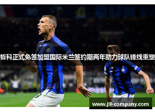 哲科正式免签加盟国际米兰签约期两年助力球队锋线重塑 哲科正式免签加盟国际米兰签约期两年助力球队锋线重塑