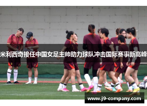 米利西奇接任中国女足主帅助力球队冲击国际赛事新高峰