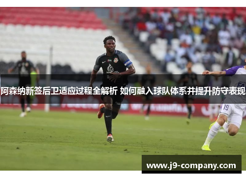 阿森纳新签后卫适应过程全解析 如何融入球队体系并提升防守表现