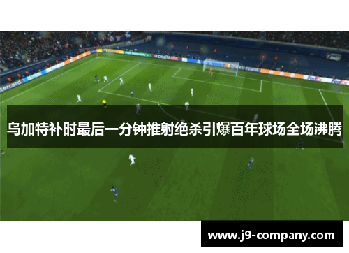 乌加特补时最后一分钟推射绝杀引爆百年球场全场沸腾 乌加特补时最后一分钟推射绝杀引爆百年球场全场沸腾